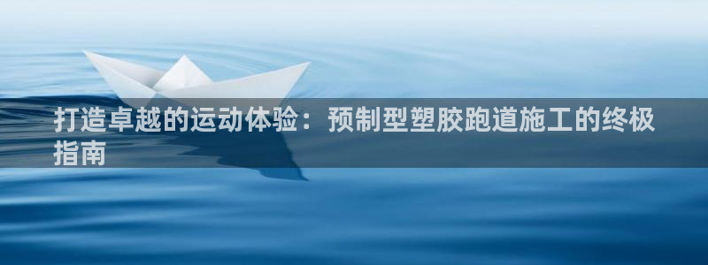 agz6尊龙凯时集团：打造卓越的运动体验：预制型塑胶跑道施工的终极
指南